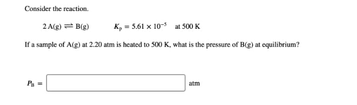 Consider the reaction.
2 A(g) = B(g)
K, = 5.61 x 10-5 at 500 K
If a sample of A(g) at 2.20 atm is heated to 500 K, what is the pressure of B(g) at equilibrium?
Pg =
atm
