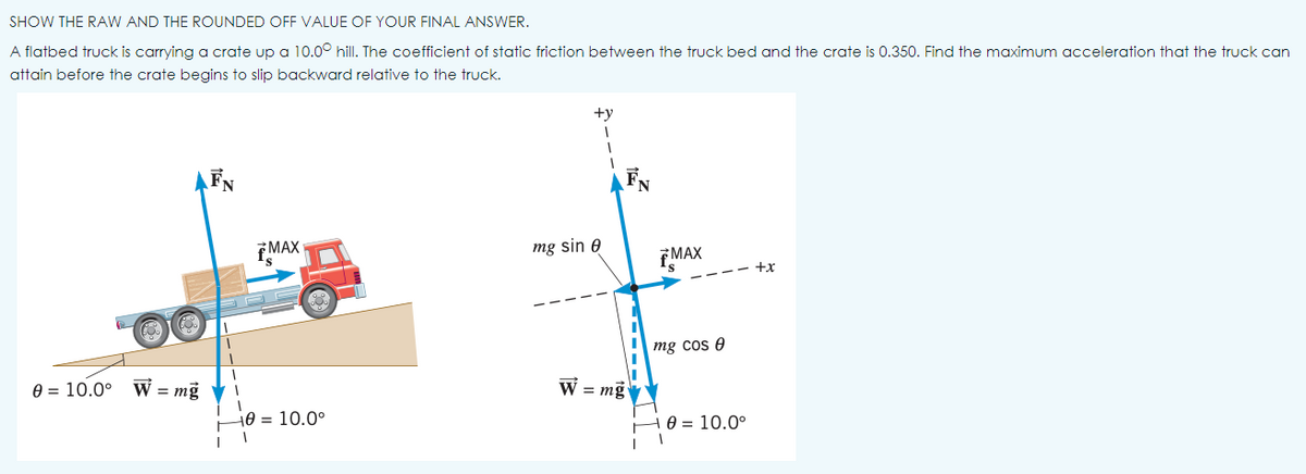 SHOW THE RAW AND THE ROUNDED OFF VALUE OF YOUR FINAL ANSWER.
A flatbed truck is carrying a crate up a 10.0° hill. The coefficient of static friction between the truck bed and the crate is 0.350. Find the maximum acceleration that the truck can
attain before the crate begins to slip backward relative to the truck.
+y
TMAX
mg sin e
EMAX
-- +x
mg cos e
e = 10.0°
W = mg V
W = mg
H0 = 10.0°
e = 10.0°
