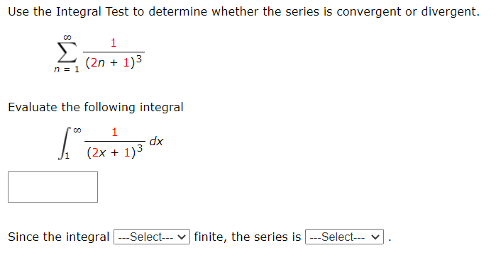 Use the Integral Test to determine whether the series is convergent or divergent.
(2n + 1)3
n = 1
Evaluate the following integral
dx
(2x + 1)3
Since the integral ---Select--- v finite, the series is ---Select--- v
