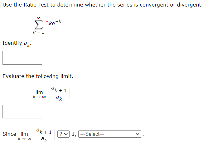 Use the Ratio Test to determine whether the series is convergent or divergent.
3ke-k
k = 1
Identify ak
Evaluate the following limit.
k + 1
lim
ак
ak + 1
? v 1, ---Select---
ак
Since lim
