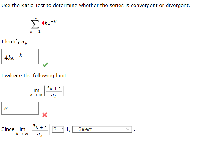 Use the Ratio Test to determine whether the series is convergent or divergent.
00
4ke-k
k = 1
Identify ak
4ke k
Evaluate the following limit.
|ak + 1
lim
k + 00
ак
ak + 1
Since lim
k - co
? v 1, ---Select---
ак
