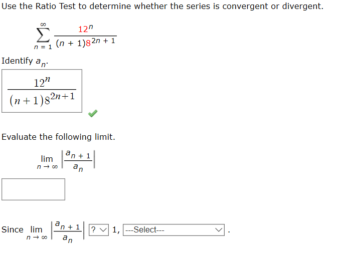 Use the Ratio Test to determine whether the series is convergent or divergent.
12"
(n + 1)82n + 1
Identify an
12"
(n+1)82n+1
Evaluate the following limit.
an + 1
lim
an
an + 1
? v 1, ---Select---
Since lim
an
