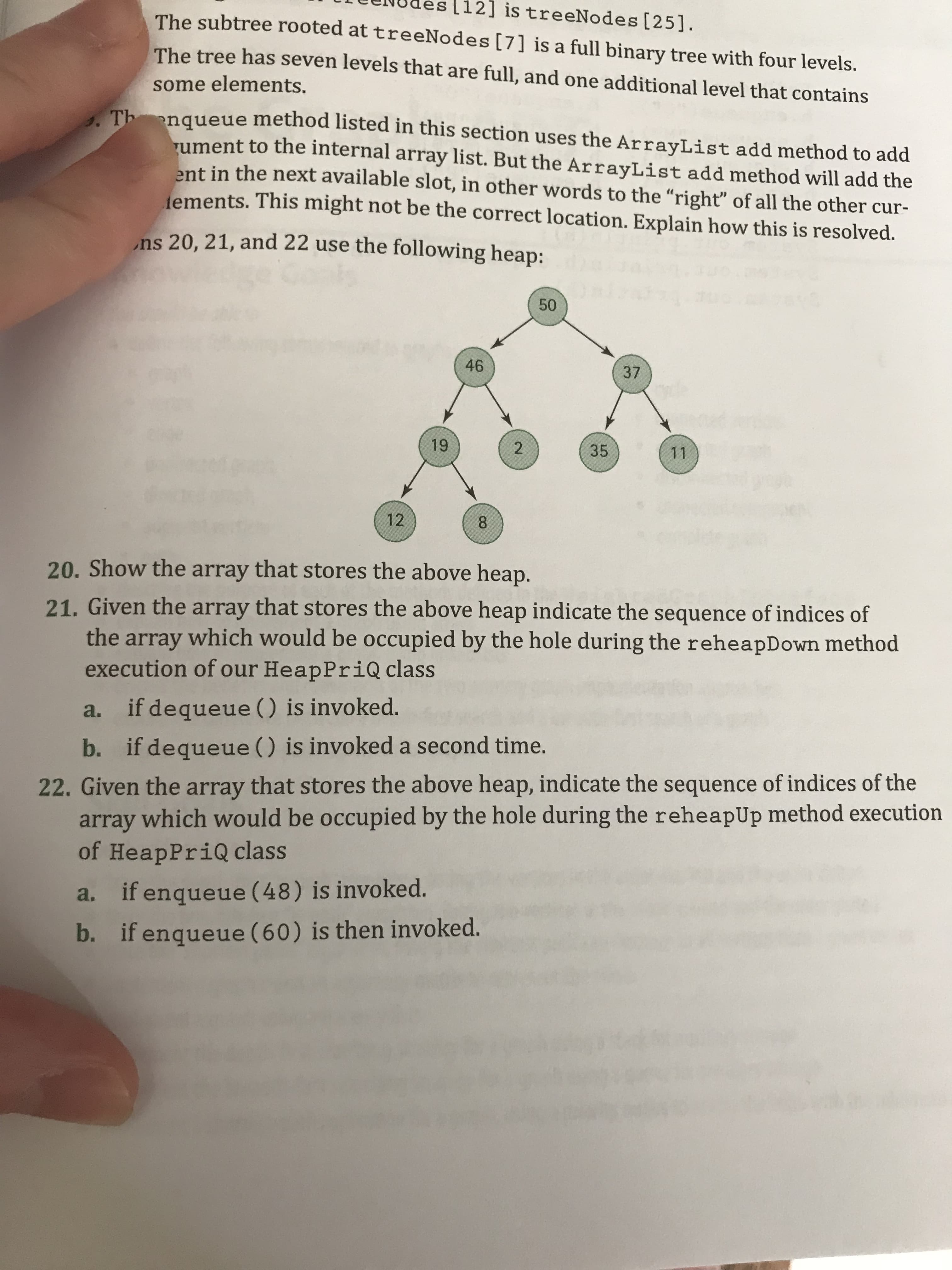 [12] is treeNodes [25].
The subtree rooted at treeNodes [7] is a full binary tree with four levels.
The tree has seven levels that are full, and one additional level that contains
some elements.
Th nqueue method listed in this section uses the ArrayList add method to add
rument to the internal array list. But the ArrayList add method will add the
ent in the next available slot, in other words to the "right" of all the other cur-
ements. This might not be the correct location. Explain how this is resolved.
ns 20, 21, and 22 use the following heap:
50
46
37
19
35
11
12
8.
20. Show the array that stores the above heap.
21. Given the array that stores the above heap indicate the sequence of indices of
the array which would be occupied by the hole during the reheapDown method
execution of our HeapPriQ class
a. if dequeue () is invoked.
b. if dequeue () is invoked a second time.
22. Given the array that stores the above heap, indicate the sequence of indices of the
array which would be occupied by the hole during the reheapUp method execution
of HeapPriQ class
a. if enqueue (48) is invoked.
b. if enqueue (60) is then invoked.
