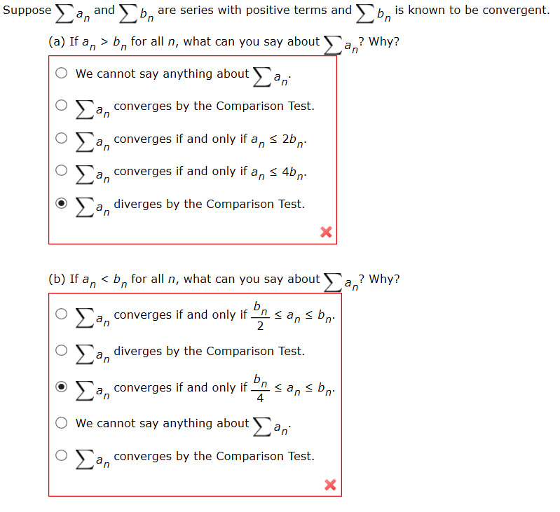 Suppose Fa. and b, are series with positive terms and o, is known to be convergent.
b,
in
(a) If a, > b, for all n, what can you say about
? Why?
O We cannot say anything about a,
Sa, converges by the Comparison Test.
in
Sa, converges if and only if a, < 2b,.
Sa, converges if and only if a, < 4b,-
Sa, diverges by the Comparison Test.
(b) If a, < b, for all n, what can you say about Fa? Why?
in
an
b,
Oa, converges if and only if
<an s bn.
2
n°
O a, diverges by the Comparison Test.
bn
> a, converges if and only if
<an s bn.
4
We cannot say anything about a,
>'a, converges by the Comparison Test.
