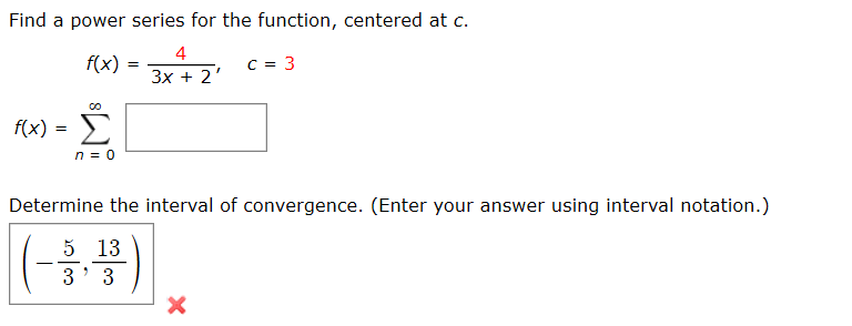 Find a power series for the function, centered at c.
4
f(x) =
3x + 2'
f(x) =
Determine the interval of convergence. (Enter your answer using interval notation.)
(#)
5 13
