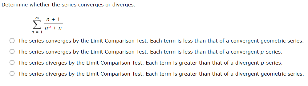 Determine whether the series converges or diverges.
n = 1
The series converges by the Limit Comparison Test. Each term is less than that of a convergent geometric series.
O The series converges by the Limit Comparison Test. Each term is less than that of a convergent p-series.
O The series diverges by the Limit Comparison Test. Each term is greater than that of a divergent p-series.
O The series diverges by the Limit Comparison Test. Each term is greater than that of a divergent geometric series.
