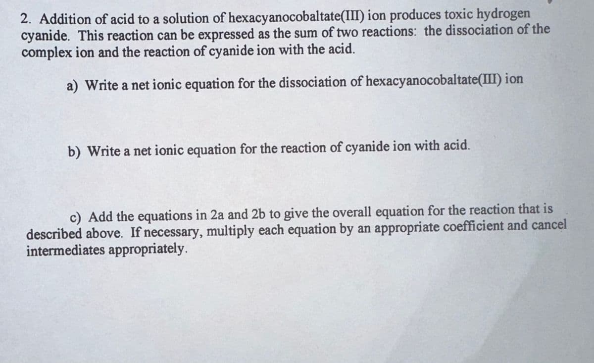 2. Addition of acid to a solution of hexacyanocobaltate(III) ion produces toxic hydrogen
cyanide. This reaction can be expressed as the sum of two reactions: the dissociation of the
complex ion and the reaction of cyanide ion with the acid.
a) Write a net ionic equation for the dissociation of hexacyanocobaltate(III) ion
b) Write a net ionic equation for the reaction of cyanide ion with acid.
c) Add the equations in 2a and 2b to give the overall equation for the reaction that is
described above. If necessary, multiply each equation by an appropriate coefficient and cancel
intermediates appropriately.