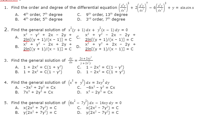 1. Find the order and degree of the differential equation )
dr
+ y = sin sin x
dz
A. 4th order, 7"h degree
B. 4th order, 5th degree
9th order, 13th degree
D. 3rd order, 7th degree
C.
2. Find the general solution of xv + 1) dx + y (x – 1) dy = 0
x2 - y? + 2x - 2y +
x? + y?
C.
2ln[(y + 1)/(x - 1)] = C
x2 + y? + 2x
D.
2ln[(y + 1)/(x - 1)] = C
2x
2y +
А.
2ln[(y + 1)/(x - 1)] = C
x + y?
2x + 2y +
2y +
В.
2ln[(y + 1)/(x - 1)] = C
3. Find the general solution of = 2x+ 2xy"
y + 2x y
1- 2x? = C(1 - y?)
D. 1 - 2x? %3D c(1 + у?)
A.
1 + 2x?
C(1 + y?)
C.
В. 1 + 2x? %3D C(1 - у?)
4. Find the general solution of (x' + y) dx =
A. -3x + 2y = Cx
B. 7x' + 2y = Cx
3xy" dy
с. -6х - у? %3D Сх
D. x - 2y? %3D Сх
5. Find the general solution of (6x - 7y) dx – 14xy dy = 0
A. x(2x? + 7y?) = c
в. у(2x? + 7у) - с
С. x(2х? - 7у?) %3D с
D. y(2x? - 7y²) = C
