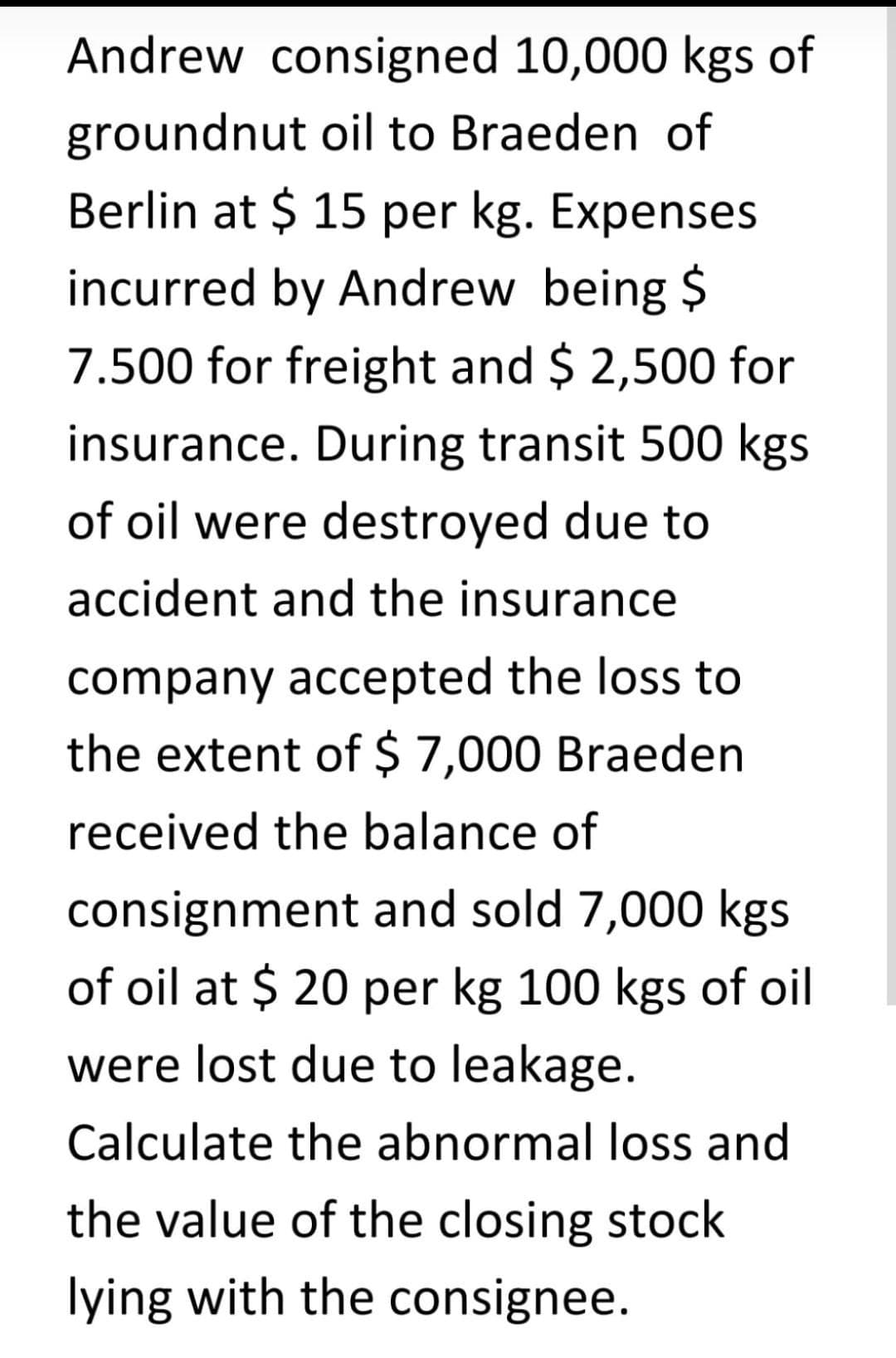 Andrew consigned 10,000 kgs of
groundnut oil to Braeden of
Berlin at $ 15 per kg. Expenses
incurred by Andrew being $
7.500 for freight and $ 2,500 for
insurance. During transit 500 kgs
of oil were destroyed due to
accident and the insurance
company accepted the loss to
the extent of $ 7,000 Braeden
received the balance of
consignment and sold 7,000 kgs
of oil at $ 20 per kg 100 kgs of oil
were lost due to leakage.
Calculate the abnormal loss and
the value of the closing stock
lying with the consignee.