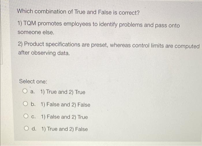 Which combination of True and False is correct?
1) TQM promotes employees to identify problems and pass onto
someone else.
2) Product specifications are preset, whereas control limits are computed
after observing data.
Select one:
O a. 1) True and 2) True
O b. 1) False and 2) False
O c. 1) False and 2) True
O d. 1) True and 2) False
