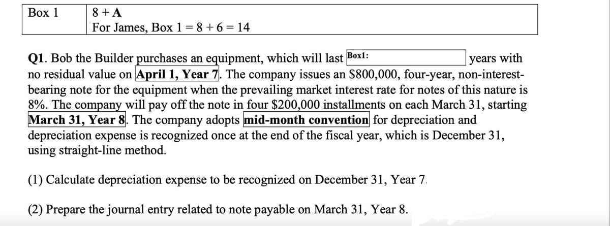 Вох 1
8 + A
For James, Box 1 = 8 +6 = 14
Q1. Bob the Builder purchases an equipment, which will last Boxl:
no residual value on April 1, Year 7. The company issues an $800,000, four-year, non-interest-
bearing note for the equipment when the prevailing market interest rate for notes of this nature is
8%. The company will pay off the note in four $200,000 installments on each March 31, starting
March 31, Year 8. The company adopts mid-month convention for depreciation and
depreciation expense is recognized once at the end of the fiscal year, which is December 31,
using straight-line method.
years with
раy
(1) Calculate depreciation expense to be recognized on December 31, Year 7.
(2) Prepare the journal entry related to note payable on March 31, Year 8.
