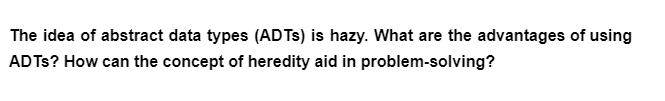 The idea of abstract data types (ADTs) is hazy. What are the advantages of using
ADTs? How can the concept of heredity aid in problem-solving?