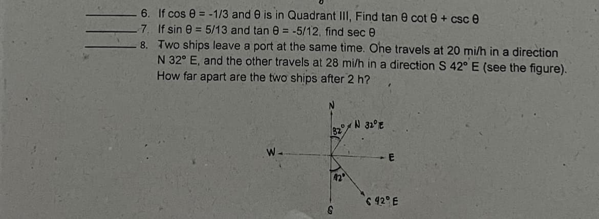 6. If cos e = -1/3 and 0 is in Quadrant III, Find tan 0 cot 0 + csc e
7. If sin e = 5/13 and tan 0 = -5/12, find sec e
8. Two ships leave a port at the same time. Ohe travels at 20 mi/h in a direction
N 32° E, and the other travels at 28 mi/h in a direction S 42° E (see the figure).
How far apart are the two ships after 2 h?
N 32°E
82
W-
42
642° E
