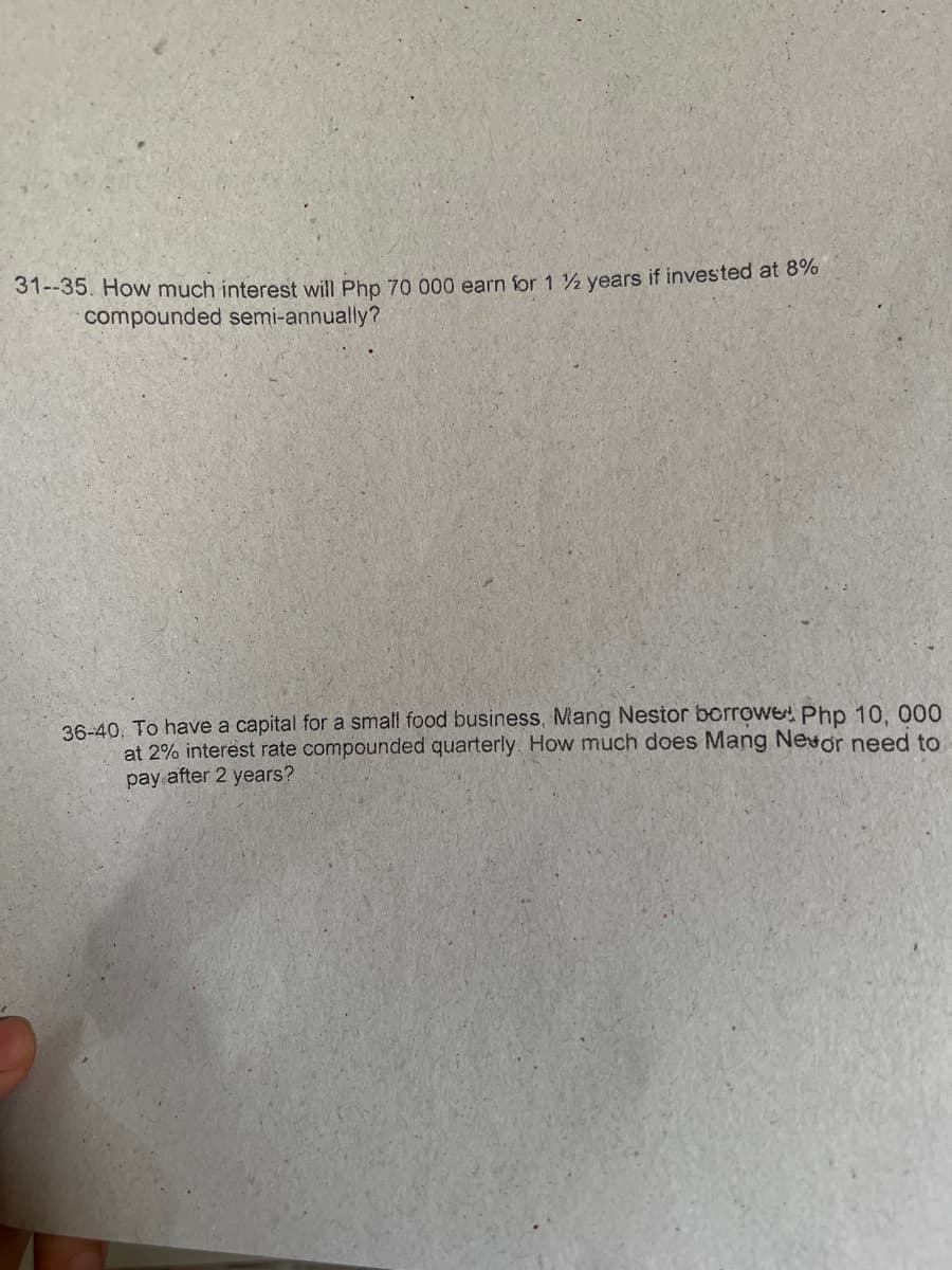 31--35. How much interest will Php 70 000 earn for 1 ½ years if invested at 8%
compounded semi-annually?
36-40. To have a capital for a small food business, Mang Nestor borrowe Php 10, 000
at 2% interest rate compounded quarterly. How much does Mang Nevor need to
pay after 2 years?
