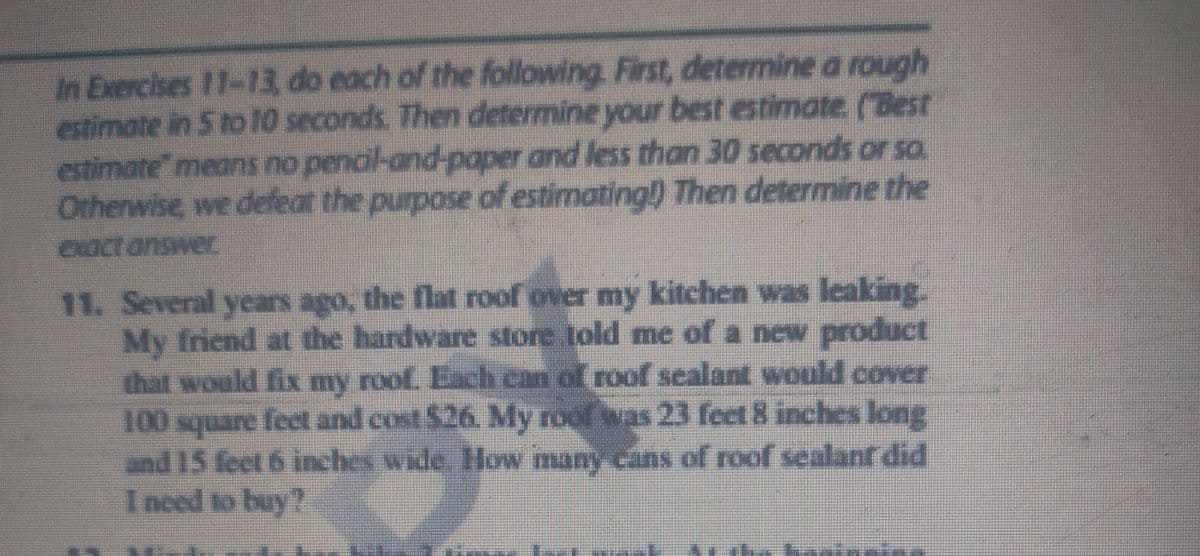 In Exercises 11-13 do each of the following. First, determine a rough
estimate in 5 to 10 seconds. Then determine your best estimate. (Best
estimate" means no pencil-and-paper and less than 30 seconds or sa
Otherwise, we defeat the purpose of estimating!) Then determine the
exactanswer
11. Several years ago, the flat roof over my kitchen was leaking.
My friend at the hardware store told me of a new product
that would fix my roof. Each can of roof scalant would cover
100 square fecet and cost $26. My roof was 23 feet 8 inches long
and 15 feet 6 inches wide. How many cans of roof sealanf did
Inced to buy?
