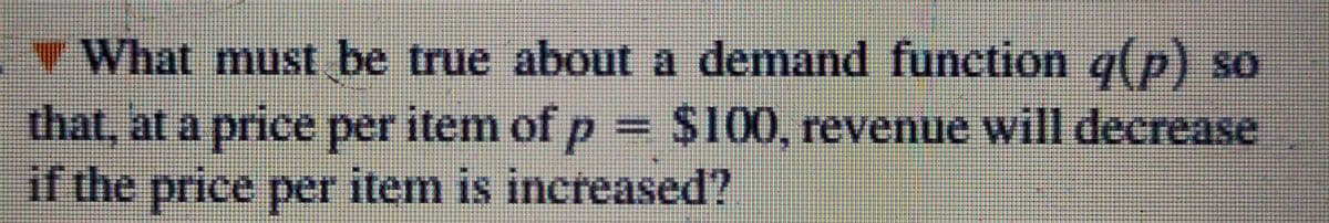 What must be true about a demand function g(p) so
that, at a price per item of p = $100, revenue will decrease
if the price per item is increased?
%3D

