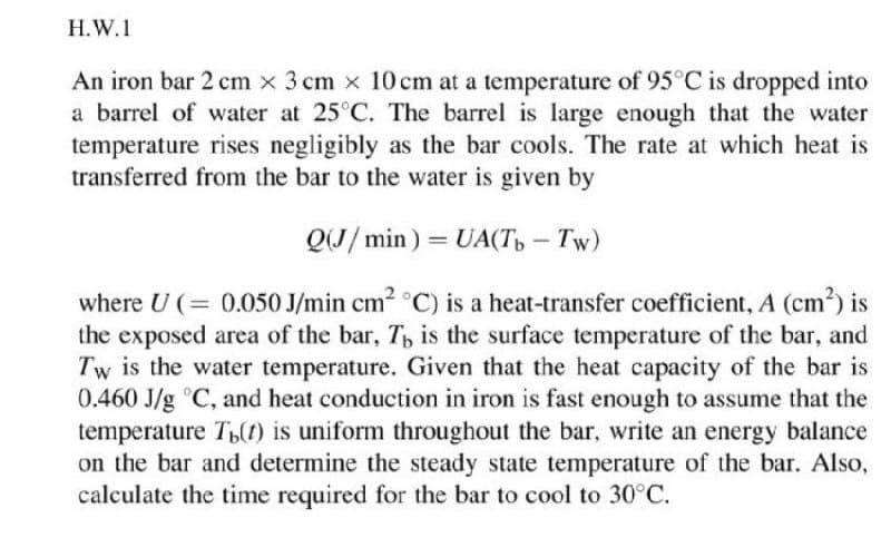 H.W.1
An iron bar 2 cm x 3 cm x 10 cm at a temperature of 95°C is dropped into
a barrel of water at 25°C. The barrel is large enough that the water
temperature rises negligibly as the bar cools. The rate at which heat is
transferred from the bar to the water is given by
Q(J/min) = UA(Tb - Tw)
where U (= 0.050 J/min cm² °C) is a heat-transfer coefficient, A (cm²) is
the exposed area of the bar, T, is the surface temperature of the bar, and
Tw is the water temperature. Given that the heat capacity of the bar is
0.460 J/g °C, and heat conduction in iron is fast enough to assume that the
temperature Th() is uniform throughout the bar, write an energy balance
on the bar and determine the steady state temperature of the bar. Also,
calculate the time required for the bar to cool to 30°C.