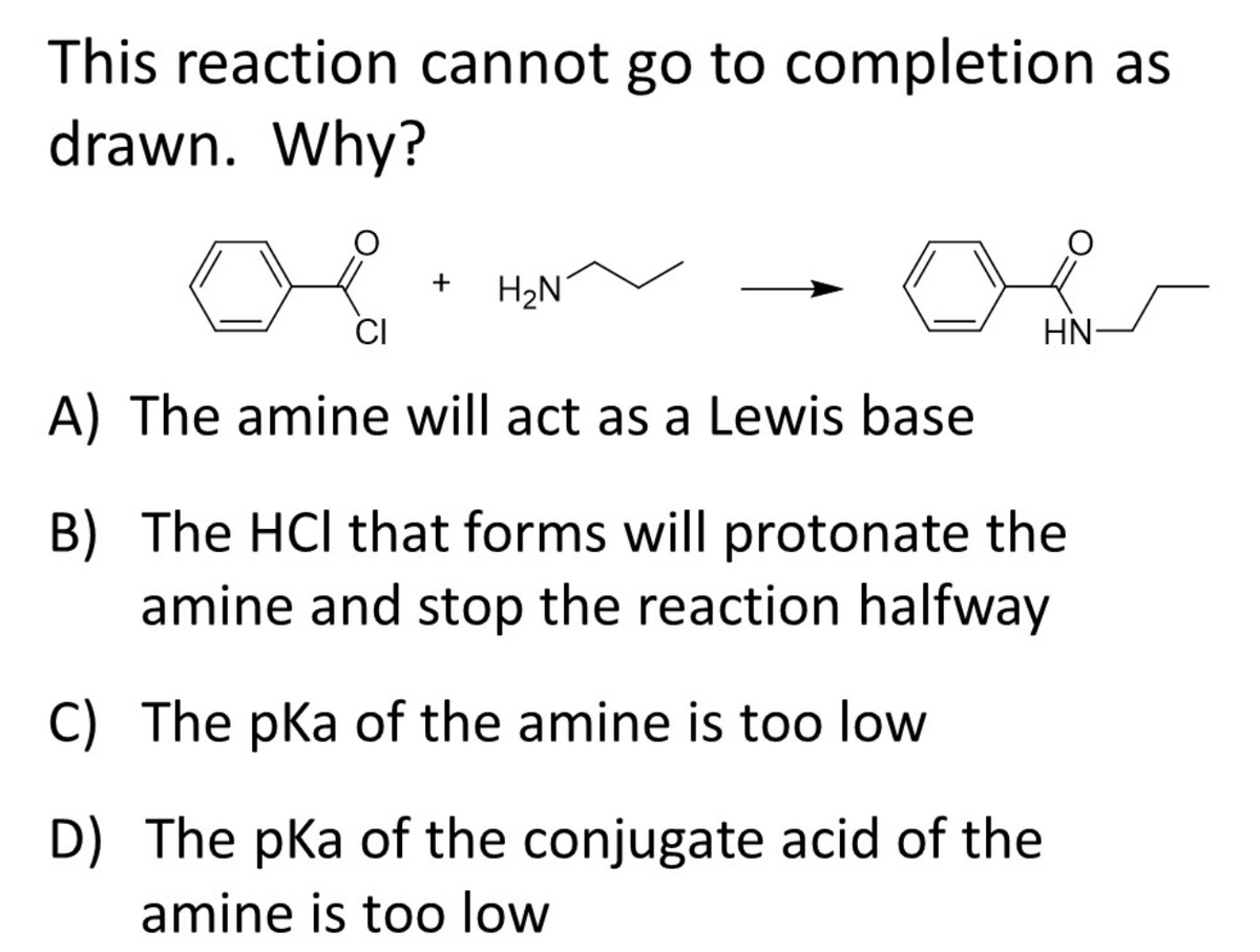 This reaction cannot go to completion as
drawn. Why?
H2N
HN-
A) The amine will act as a Lewis base
B) The HCl that forms will protonate the
amine and stop the reaction halfway
C) The pKa of the amine is too low
D) The pka of the conjugate acid of the
amine is too low

