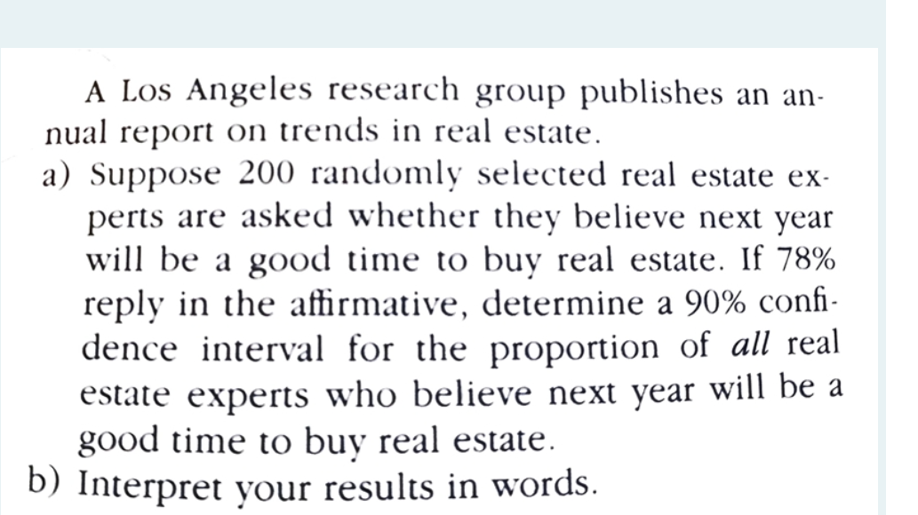 A Los Angeles research group publishes an an-
nual report on trends in real estate.
a) Suppose 200 randomly selected real estate ex-
perts are asked whether they believe next year
will be a good time to buy real estate. If 78%
reply in the affirmative, determine a 90% confi-
dence interval for the proportion of all real
estate experts who believe next year will be a
good time to buy real estate.
b) Interpret your results in words.
