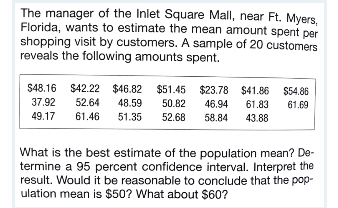 The manager of the Inlet Square Mall, near Ft. Myers.
Florida, wants to estimate the mean amount spent per
shopping visit by customers. A sample of 20 customers
reveals the following amounts spent.
$48.16
$42.22
$46.82
$51.45
$23.78 $41.86
$54.86
37.92
52.64
48.59
50.82
46.94
61.83
61.69
49.17
61.46
51.35
52.68
58.84
43.88
What is the best estimate of the population mean? De-
termine a 95 percent confidence interval. Interpret the
result. Would it be reasonable to conclude that the pop-
ulation mean is $50? What about $60?
