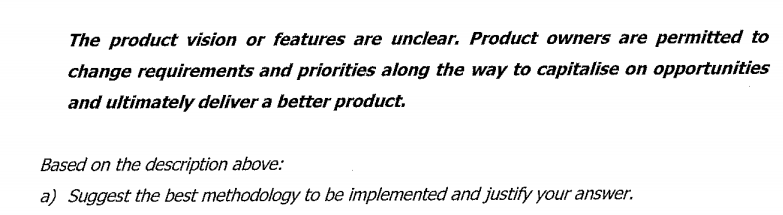 The product vision or features are unclear. Product owners are permitted to
change requirements and priorities along the way to capitalise on opportunities
and ultimately deliver a better product.
Based on the description above:
a) Suggest the best methodology to be implemented and justify your answer.