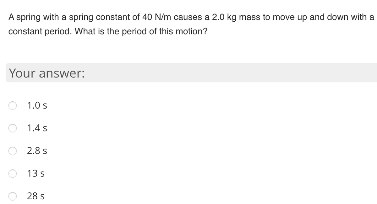 A spring with a spring constant of 40 N/m causes a 2.0 kg mass to move up and down with a
constant period. What is the period of this motion?
Your answer:
1.0 s
1.4 s
2.8 s
13 s
28 s
