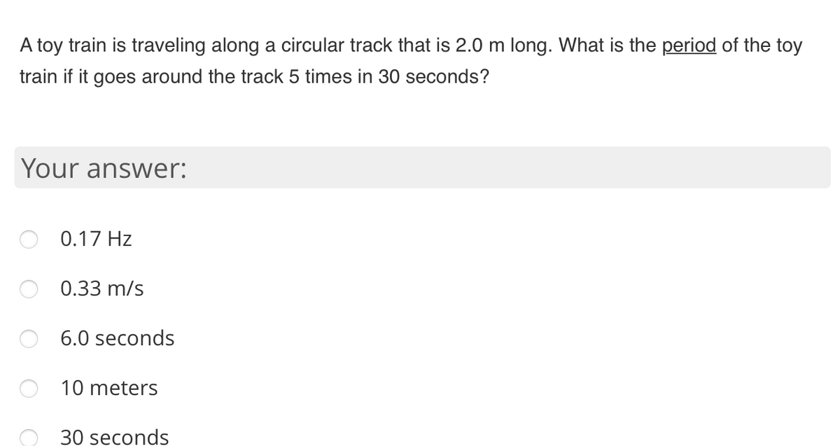A toy train is traveling along a circular track that is 2.0 m long. What is the period of the toy
train if it goes around the track 5 times in 30 seconds?
Your answer:
0.17 Hz
0.33 m/s
6.0 seconds
10 meters
30 seconds

