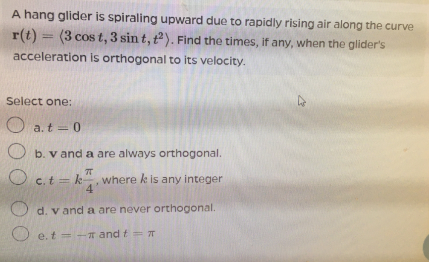 A hang glider is spiraling upward due to rapidly rising air along the curve
r(t) = (3 cos t, 3 sin t, t). Find the times, if any, when the glider's
acceleration is orthogonal to its velocity.
Select one:
O a.t = 0
|3D
b. v and a are always orthogonal.
O c.t=
=k-,where k is any integer
4
O d. v and a are never orthogonal.
e. t = - and t = T
