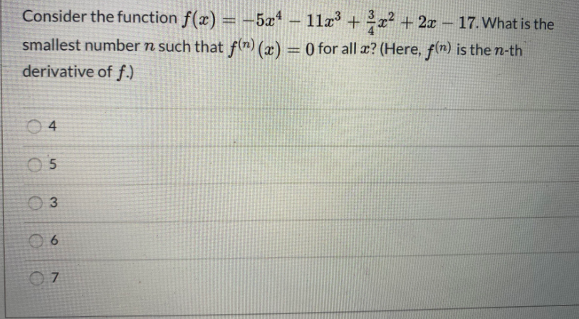 Consider the function f(x) = -5x* – 11æ³ +x² + 2x – 17. What is the
3
smallest number n such that f(n) (x) = 0 for all æ? (Here, f(n) is the n-th
derivative of f.)
O 4
