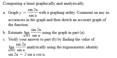 Computing a limit graphically and analytically
sin 2u
a. Graph y
with a graphing utility. Comment on any in-
sin u
accuracies in the graph and then sketch an accurate graph of
the function.
sin 2u
b. Estimate lim
using the graph in part (a).
uS0 sin u
c. Verify your answer to part (b) by finding the value of
sin 2u
lim
uS0 sin u
sin 2u = 2 sin u cos u.
analytically using the trigonometric identity
