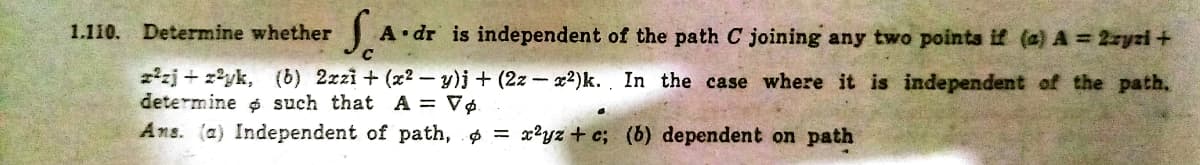 1.110. Determine whether
A dr is independent of the path C joining any two points if (a) A = 2zyzi +
2zj + z?yk, (b) 2zzi + (x2 – y)j + (2z – x2)k. In the case where it is independent of the path.
determine $ such that A = V¢.
Ans. (a) Independent of path, = x?yz + c; (b) dependent on path
