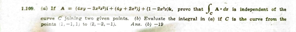 1.109.
{a) If A (4zy-3x2z2)i+ (4y + 2x?)j + (1-2x z)k, prove that
A dr is independent of the
curve C joining two given points.
points (1,-1, 1) to (2, -2, -1).
(b) Evaluate the integral in (a) if C is the curve from the
Ans. (b) -19
