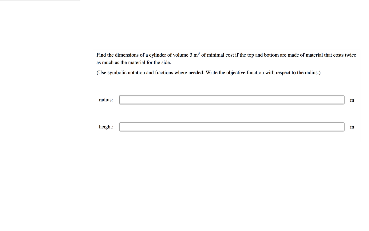 Find the dimensions of a cylinder of volume 3 m³ of minimal cost if the top and bottom are made of material that costs twice
as much as the material for the side.
(Use symbolic notation and fractions where needed. Write the objective function with respect to the radius.)
radius:
height:
