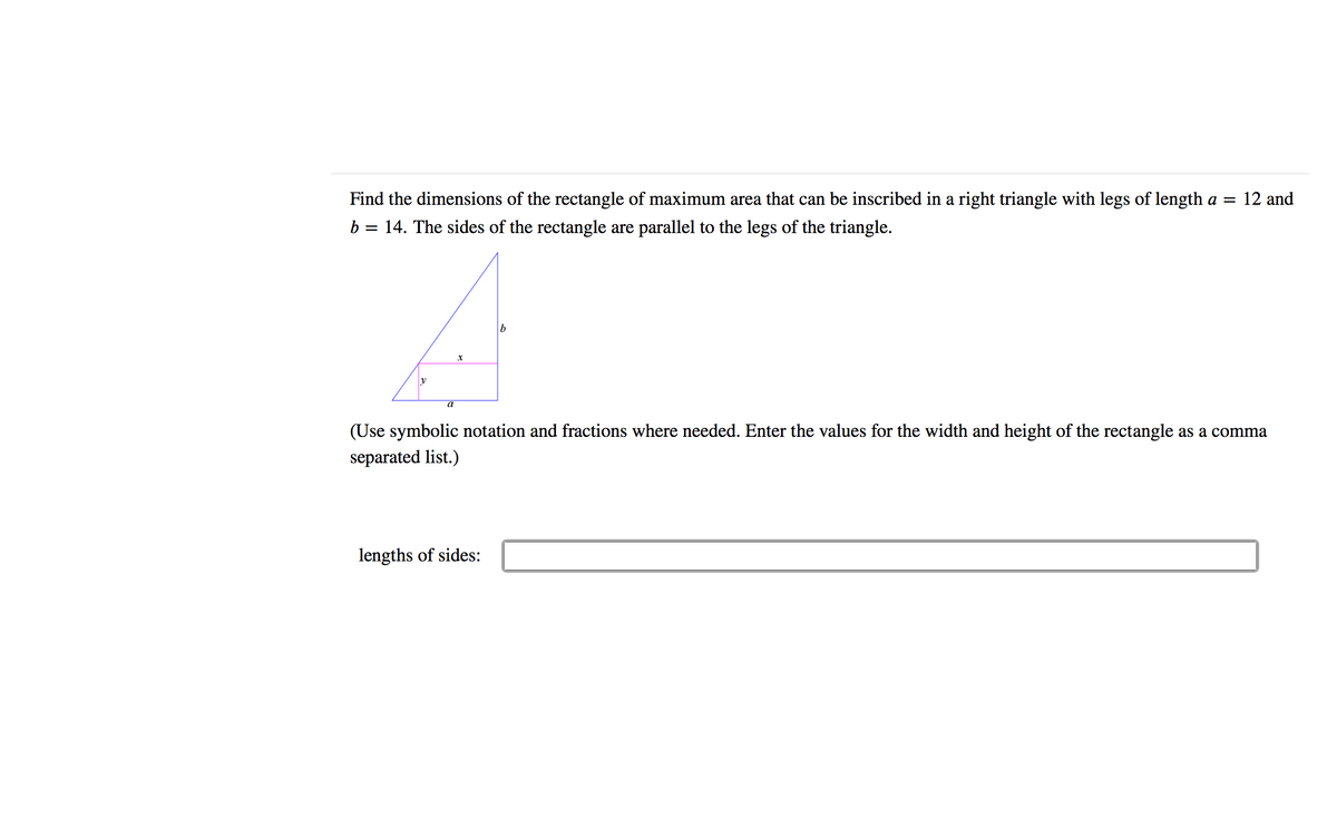 Find the dimensions of the rectangle of maximum area that can be inscribed in a right triangle with legs of length a = 12 and
b = 14. The sides of the rectangle are parallel to the legs of the triangle.
a
(Use symbolic notation and fractions where needed. Enter the values for the width and height of the rectangle as a comma
separated list.)
lengths of sides:
