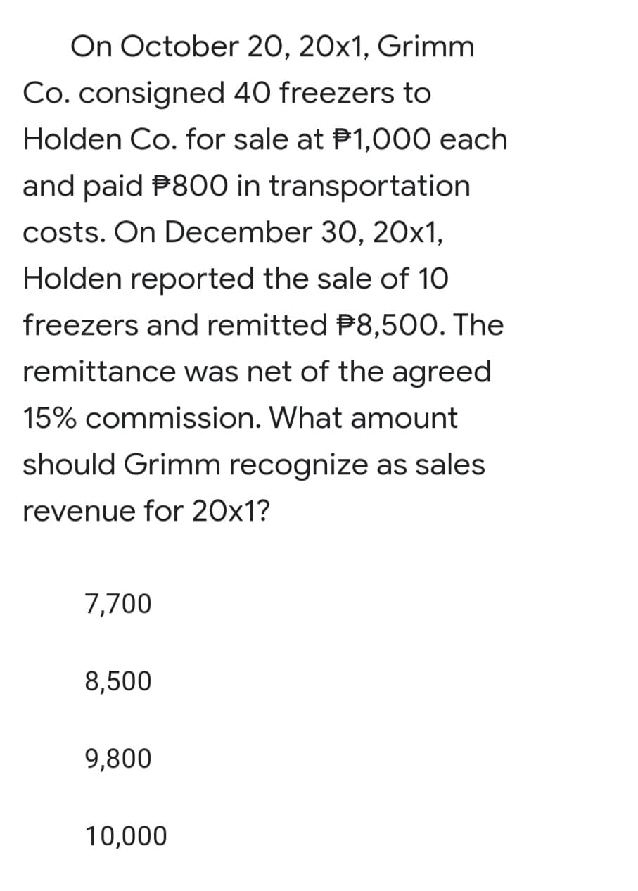 On October 20, 20x1, Grimm
Co. consigned 40 freezers to
Holden Co. for sale at P1,000 each
and paid P800 in transportation
costs. On December 30, 20x1,
Holden reported the sale of 10
freezers and remitted P8,500. The
remittance was net of the agreed
15% commission. What amount
should Grimm recognize as sales
revenue for 20x1?
7,700
8,500
9,800
10,000
