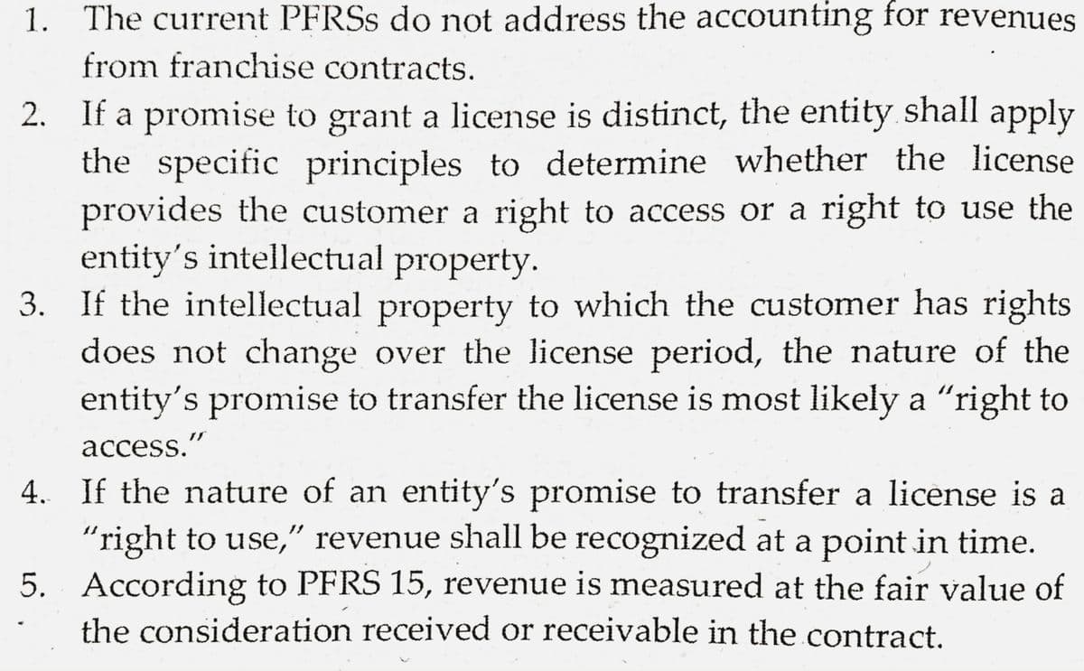 1. The current PFRSS do not address the accounting for revenues
from franchise contracts.
2. If a promise to grant a license is distinct, the entity shall apply
the specific principles to determine whether the license
provides the customer a right to access or a right to use the
entity's intellectual property.
3. If the intellectual property to which the customer has rights
does not change over the license period, the nature of the
entity's promise to transfer the license is most likely a "right to
access."
4. If the nature of an entity's promise to transfer a license is a
"right to use," revenue shall be recognized at a point in time.
5. According to PFRS 15, revenue is measured at the fair value of
the consideration received or receivable in the contract.
