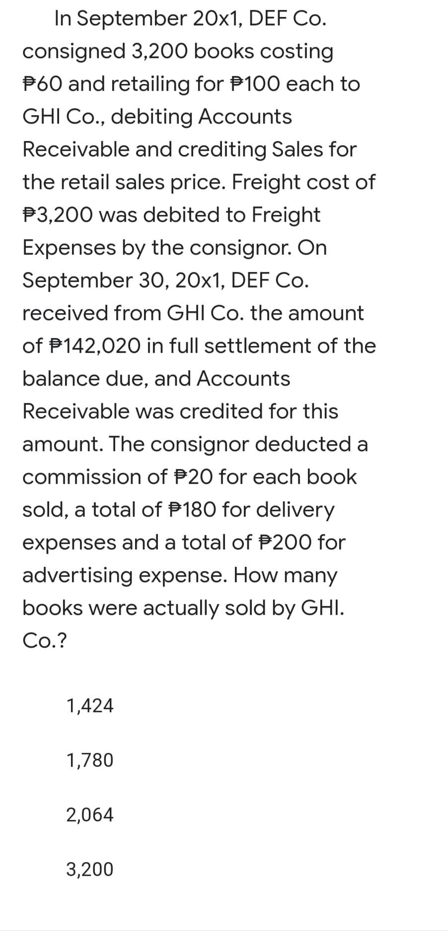 In September 20x1, DEF Co.
consigned 3,200 books costing
P60 and retailing for P100 each to
GHI Co., debiting Accounts
Receivable and crediting Sales for
the retail sales price. Freight cost of
P3,200 was debited to Freight
Expenses by the consignor. On
September 3O, 20x1, DEF Co.
received from GHI Co. the amount
of P142,020 in full settlement of the
balance due, and Accounts
Receivable was credited for this
amount. The consignor deducted a
commission of P20 for each book
sold, a total of P180 for delivery
expenses and a total of P200 for
advertising expense. How many
books were actually sold by GHI.
Co.?
1,424
1,780
2,064
3,200
