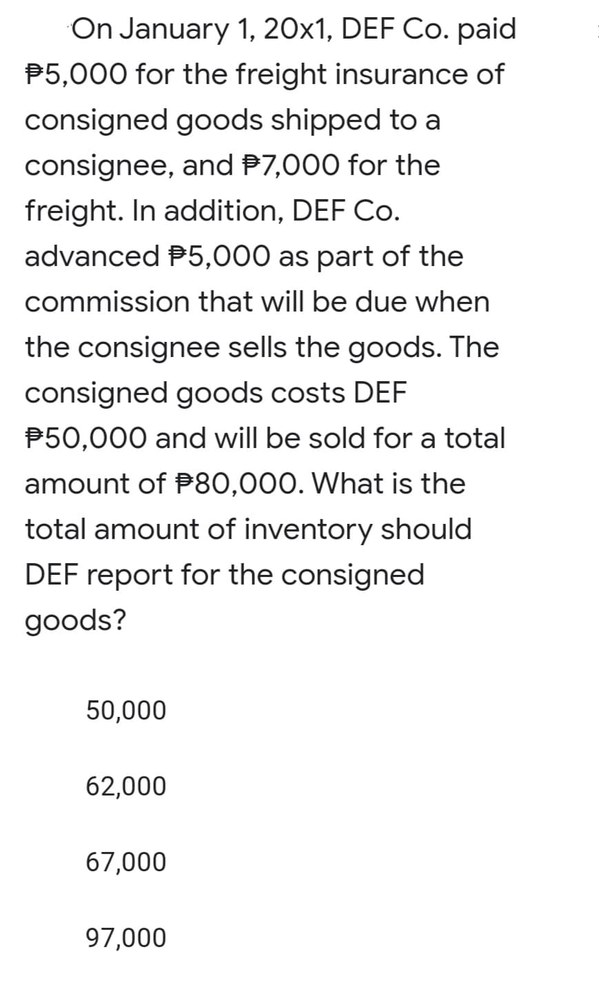On January 1, 20x1, DEF Co. paid
P5,000 for the freight insurance of
consigned goods shipped to a
consignee, and P7,000 for the
freight. In addition, DEF Co.
advanced P5,000 as part of the
commission that will be due when
the consignee sells the goods. The
consigned goods costs DEF
P50,000 and will be sold for a total
amount of P80,000. What is the
total amount of inventory should
DEF report for the consigned
goods?
50,000
62,000
67,000
97,000
