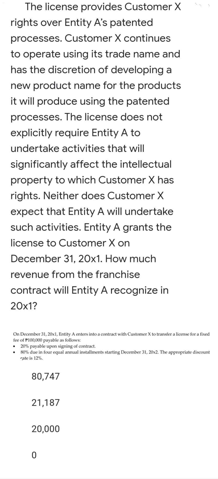 The license provides Customer X
rights over Entity A's patented
processes. Customer X continues
to operate using its trade name and
has the discretion of developing a
new product name for the products
it will produce using the patented
processes. The license does not
explicitly require Entity A to
undertake activities that will
significantly affect the intellectual
property to which Customer X has
rights. Neither does Customer X
expect that Entity A will undertake
such activities. Entity A grants the
license to Customer X on
December 31, 20x1. How much
revenue from the franchise
contract will Entity A recognize in
20x1?
On December 31, 20x1, Entity A enters into a contract with Customer X to transfer a license for a fixed
fee of P100,000 payable as follows:
20% payable upon signing of contract.
80% due in four equal annual installments starting December 31, 20x2. The appropriate discount
rate is 12%.
•
80,747
21,187
20,000
