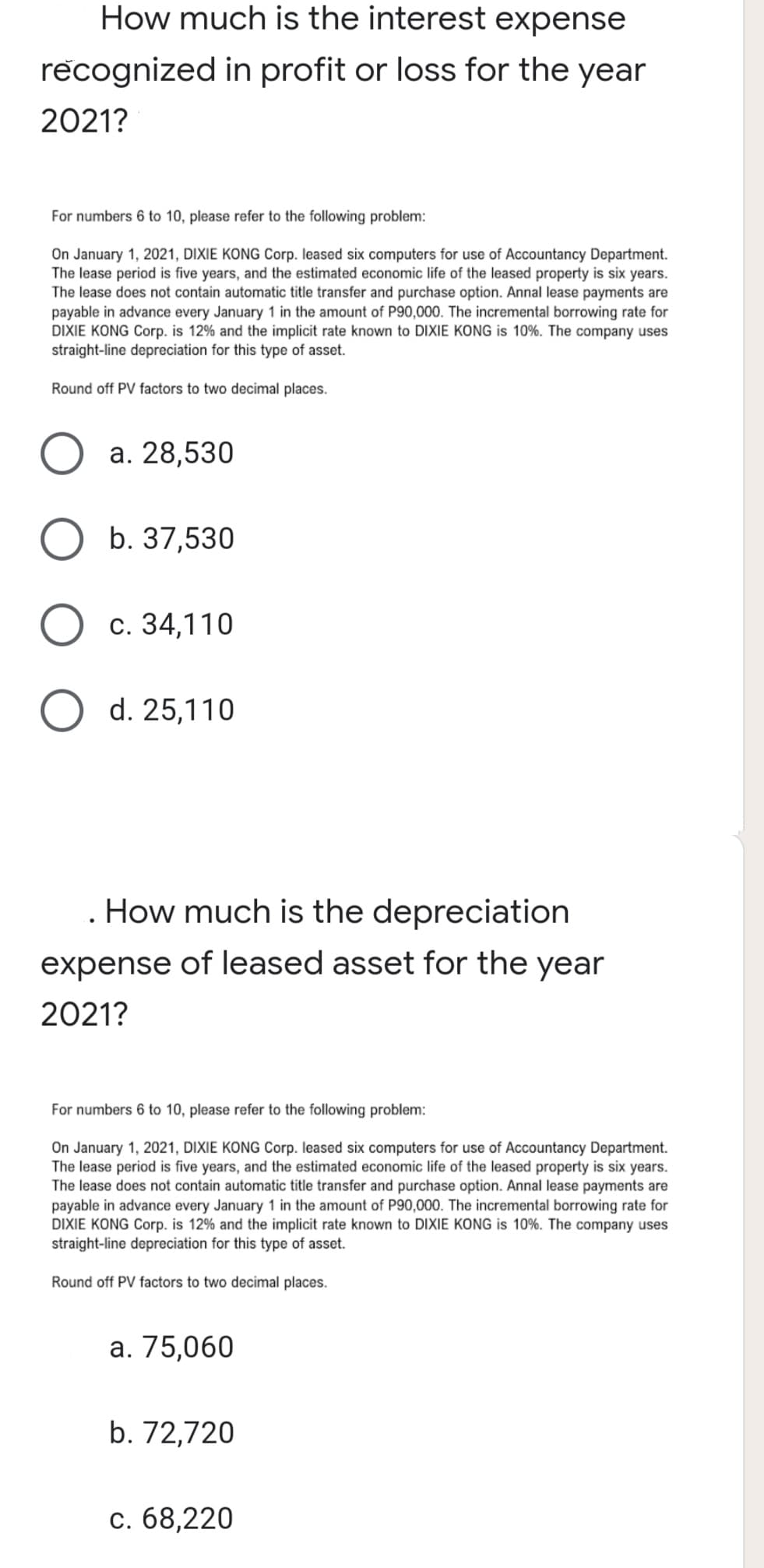 How much is the interest expense
recognized in profit or loss for the year
2021?
For numbers 6 to 10, please refer to the following problem:
On January 1, 2021, DIXIE KONG Corp. leased six computers for use of Accountancy Department.
The lease period is five years, and the estimated economic life of the leased property is six years.
The lease does not contain automatic title transfer and purchase option. Annal lease payments are
payable in advance every January 1 in the amount of P90,000. The incremental borrowing rate for
DIXIE KONG Corp. is 12% and the implicit rate known to DIXIE KONG is 10%. The company uses
straight-line depreciation for this type of asset.
Round off PV factors to two decimal places.
а. 28,530
b. 37,530
c. 34,110
d. 25,110
. How much is the depreciation
expense of leased asset for the year
2021?
For numbers 6 to 10, please refer to the following problem:
On January 1, 2021, DIXIE KONG Corp. leased six computers for use of Accountancy Department.
The lease period is five years, and the estimated economic life of the leased property is six years.
The lease does not contain automatic title transfer and purchase option. Annal lease payments are
payable in advance every January 1 in the amount of P90,000. The incremental borrowing rate for
DIXIE KONG Corp. is 12% and the implicit rate known to DIXIE KONG is 10%. The company uses
straight-line depreciation for this type of asset.
Round off PV factors to two decimal places.
а. 75,060
b. 72,720
с. 68,220
