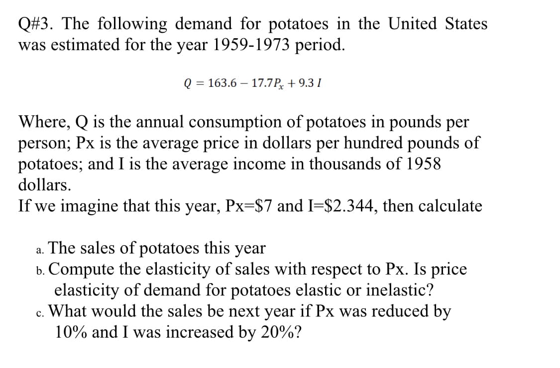 Q#3. The following demand for potatoes in the United States
was estimated for the year 1959-1973 period.
Q = 163.6 – 17.7P, + 9.3 I
Where, Q is the annual consumption of potatoes in pounds per
person; Px is the average price in dollars per hundred pounds of
potatoes; and I is the average income in thousands of 1958
dollars.
If we imagine that this year, Px=$7 and I=$2.344, then calculate
a. The sales of potatoes this year
b. Compute the elasticity of sales with respect to Px. Is price
elasticity of demand for potatoes elastic or inelastic?
c. What would the sales be next year if Px was reduced by
10% and I was increased by 20%?
