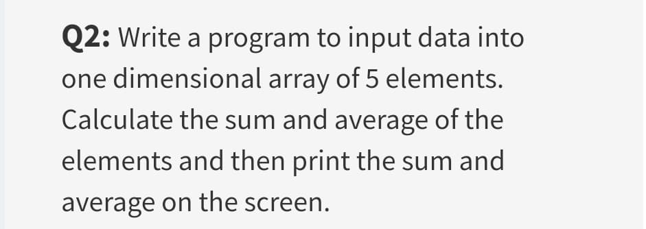 Q2: Write a program to input data into
one dimensional array of 5 elements.
Calculate the sum and average of the
elements and then print the sum and
average on the screen.
