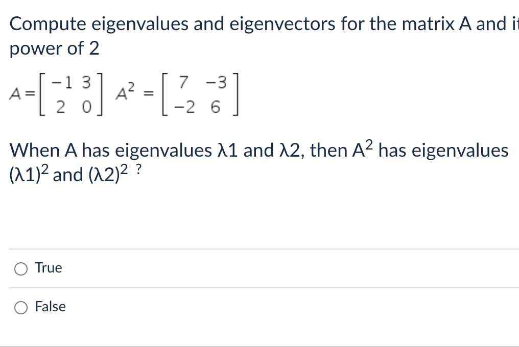 Compute eigenvalues and eigenvectors for the matrix A and it
power of 2
-1
7
A-[2²3] 4²³ - [223]
=
=
-2 6
When A has eigenvalues λ1 and λ2, then A² has eigenvalues
(λ1)² and (^2)² ?
True
False