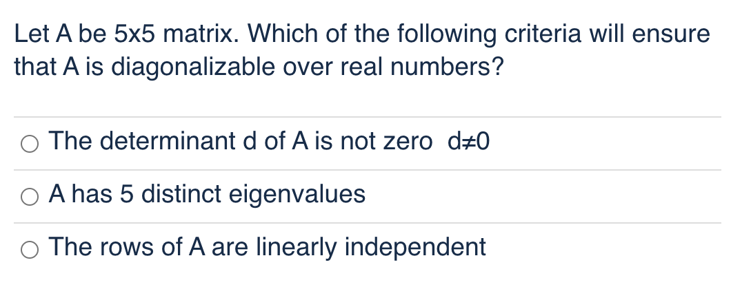 Let A be 5x5 matrix. Which of the following criteria will ensure
that A is diagonalizable over real numbers?
The determinant d of A is not zero d#0
A has 5 distinct eigenvalues
The rows of A are linearly independent