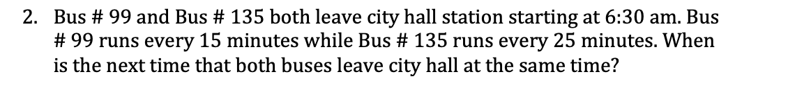 2. Bus # 99 and Bus # 135 both leave city hall station starting at 6:30 am. Bus
# 99 runs every 15 minutes while Bus # 135 runs every 25 minutes. When
is the next time that both buses leave city hall at the same time?