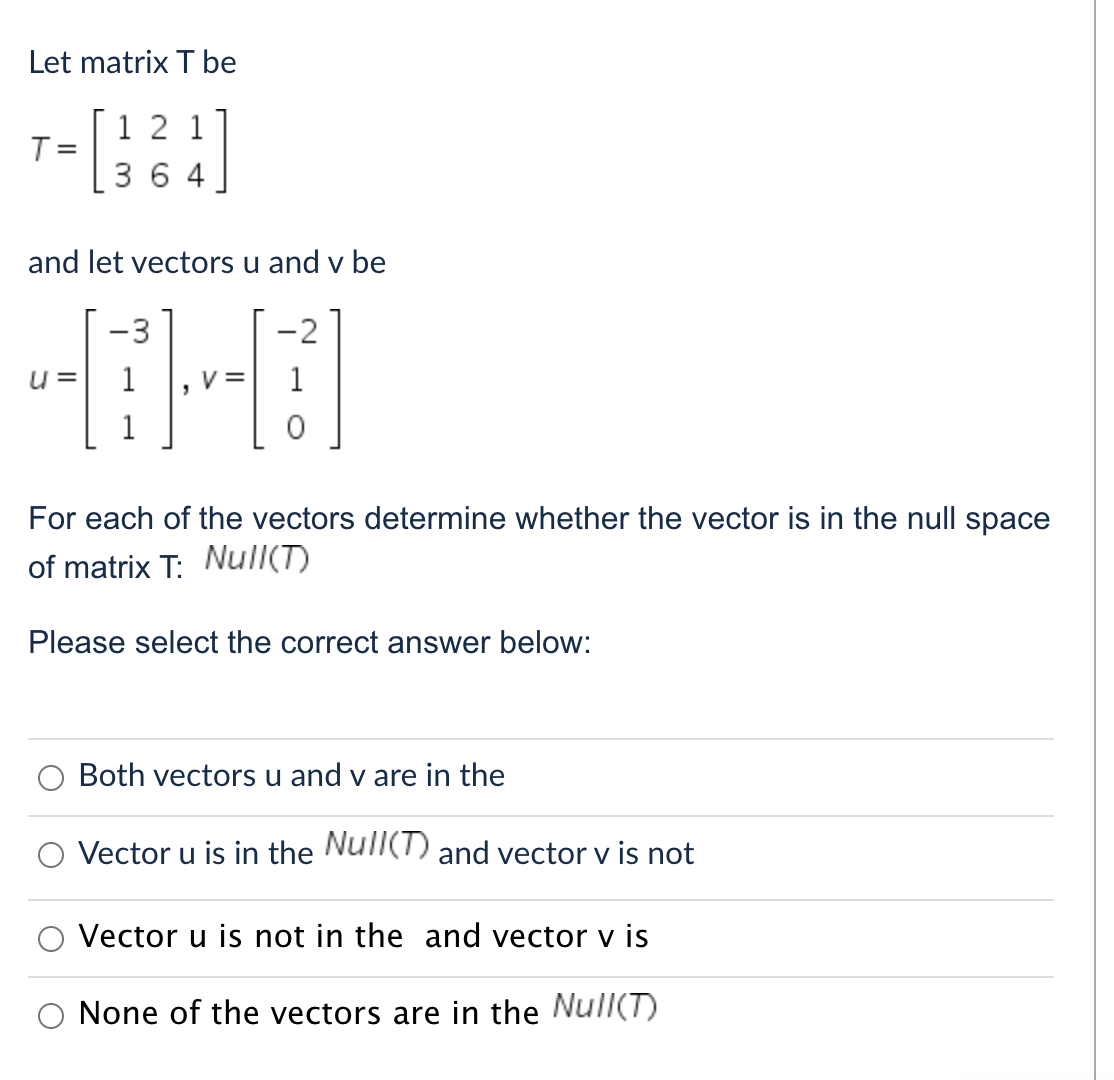 Let matrix T be
T- [124]
T=
364
and let vectors u and v be
-3
u=
For each of the vectors determine whether the vector is in the null space
of matrix T: Null(T)
Please select the correct answer below:
Both vectors u and v are in the
Vector u is in the Null(T) and vector v is not
Vector u is not in the and vector v is
None of the vectors are in the Null(T)