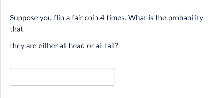 Suppose you flip a fair coin 4 times. What is the probability
that
they are either all head or all tail?
