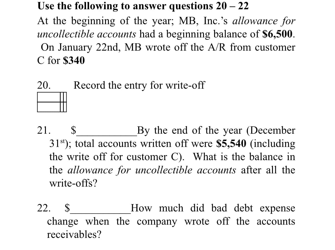 Use the following to answer questions 20 – 22
At the beginning of the year; MB, Inc.'s allowance for
uncollectible accounts had a beginning balance of $6,500.
On January 22nd, MB wrote off the A/R from customer
C for $340
20.
Record the entry for write-off
2$
31st); total accounts written off were $5,540 (including
the write off for customer C). What is the balance in
the allowance for uncollectible accounts after all the
write-offs?
21.
By the end of the year (December
22.
$
How much did bad debt expense
change when the company wrote off the accounts
receivables?
