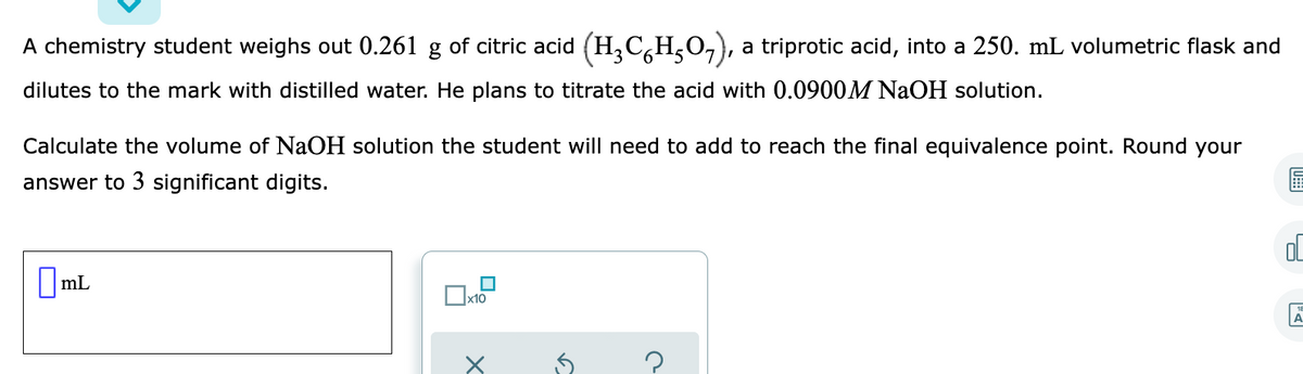 A chemistry student weighs out 0.261 g of citric acid (H,C,H,O,),
a triprotic acid, into a 250. mL volumetric flask and
dilutes to the mark with distilled water. He plans to titrate the acid with 0.0900M NaOH solution.
Calculate the volume of NaOH solution the student will need to add to reach the final equivalence point. Round your
answer to 3 significant digits.
||mL
x10
A

