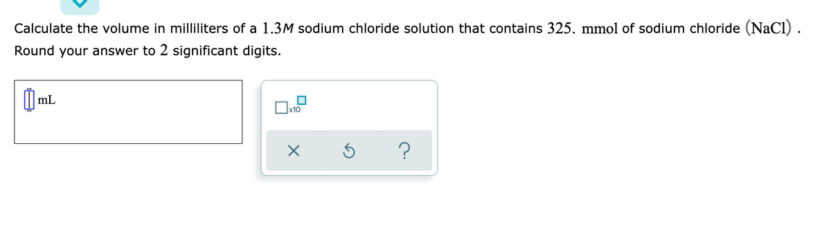 Calculate the volume in milliliters of a 1.3M sodium chloride solution that contains 325. mmol of sodium chloride (NaCl) .
Round your answer to 2 significant digits.
mL
х10
